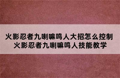 火影忍者九喇嘛鸣人大招怎么控制 火影忍者九喇嘛鸣人技能教学